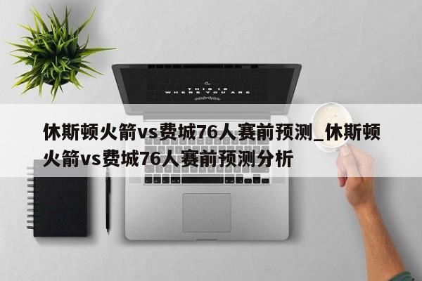 休斯顿火箭vs费城76人赛前预测_休斯顿火箭vs费城76人赛前预测分析