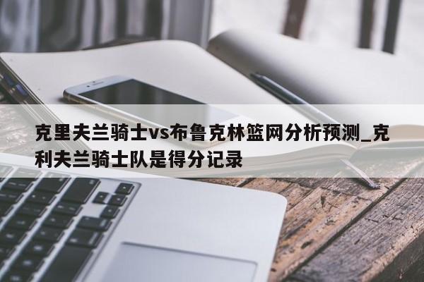 克里夫兰骑士vs布鲁克林篮网分析预测_克利夫兰骑士队是得分记录