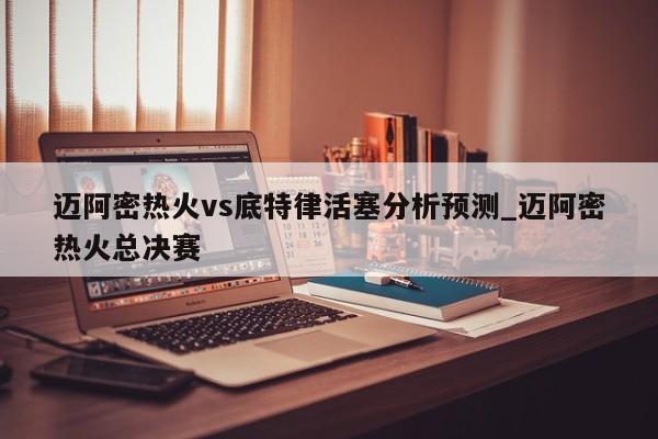 迈阿密热火vs底特律活塞分析预测_迈阿密热火总决赛
