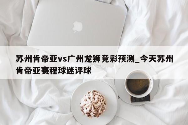 苏州肯帝亚vs广州龙狮竞彩预测_今天苏州肯帝亚赛程球迷评球
