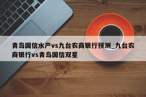 青岛国信水产vs九台农商银行预测_九台农商银行vs青岛国信双星