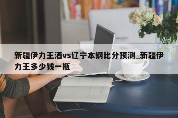 新疆伊力王酒vs辽宁本钢比分预测_新疆伊力王多少钱一瓶